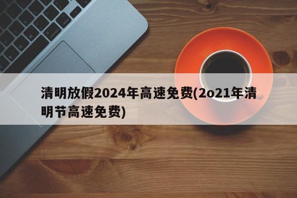 清明放假2024年高速免费(2o21年清明节高速免费)