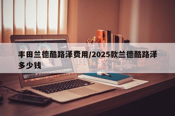 丰田兰德酷路泽费用/2025款兰德酷路泽多少钱