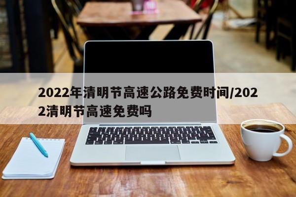 2022年清明节高速公路免费时间/2022清明节高速免费吗