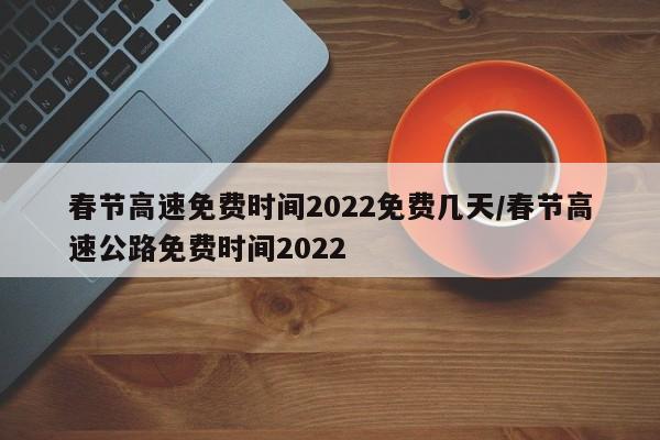春节高速免费时间2022免费几天/春节高速公路免费时间2022