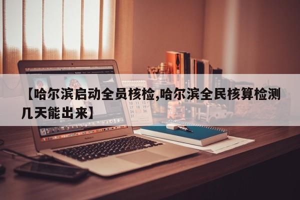 【哈尔滨启动全员核检,哈尔滨全民核算检测几天能出来】