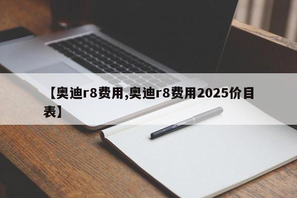 【奥迪r8费用,奥迪r8费用2025价目表】
