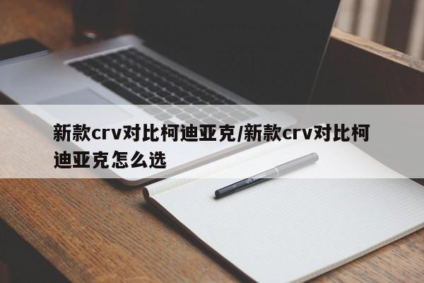 新款crv对比柯迪亚克/新款crv对比柯迪亚克怎么选
