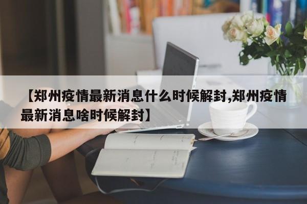 【郑州疫情最新消息什么时候解封,郑州疫情最新消息啥时候解封】