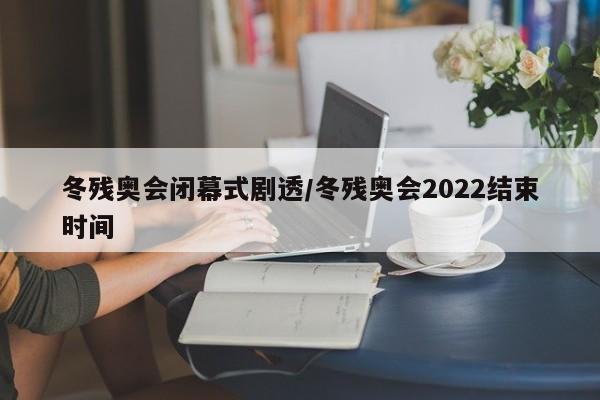 冬残奥会闭幕式剧透/冬残奥会2022结束时间