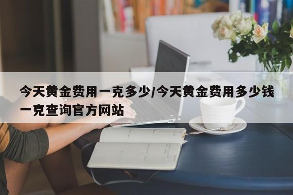 今天黄金费用一克多少/今天黄金费用多少钱一克查询官方网站