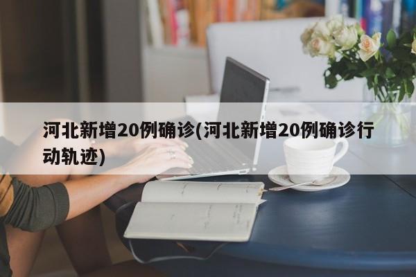 河北新增20例确诊(河北新增20例确诊行动轨迹)