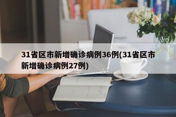 31省区市新增确诊病例36例(31省区市新增确诊病例27例)