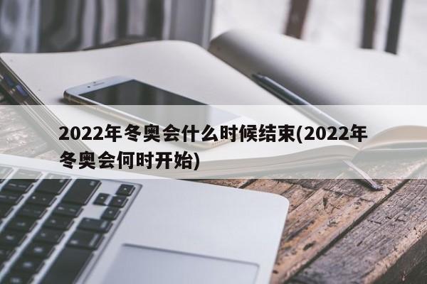 2022年冬奥会什么时候结束(2022年冬奥会何时开始)