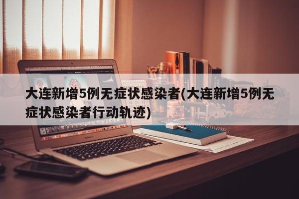 大连新增5例无症状感染者(大连新增5例无症状感染者行动轨迹)