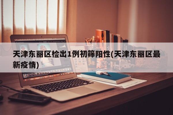 天津东丽区检出1例初筛阳性(天津东丽区最新疫情)
