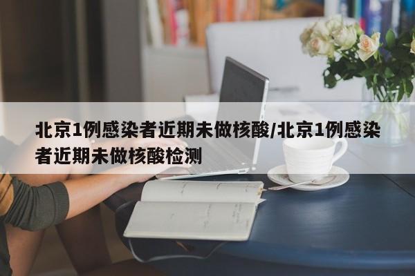 北京1例感染者近期未做核酸/北京1例感染者近期未做核酸检测