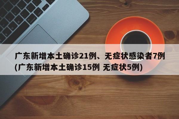 广东新增本土确诊21例、无症状感染者7例(广东新增本土确诊15例 无症状5例)