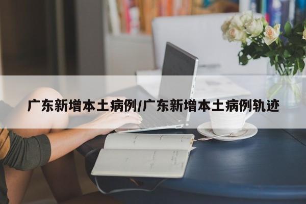 广东新增本土病例/广东新增本土病例轨迹