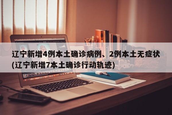 辽宁新增4例本土确诊病例、2例本土无症状(辽宁新增7本土确诊行动轨迹)