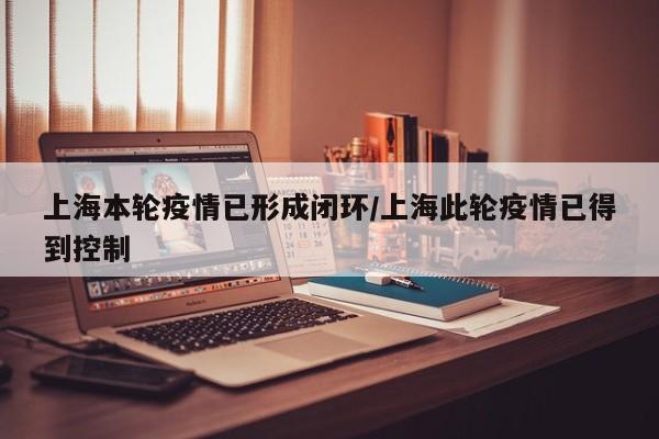 上海本轮疫情已形成闭环/上海此轮疫情已得到控制