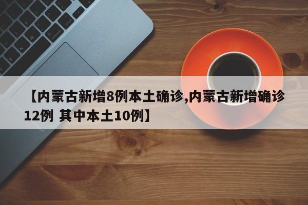 【内蒙古新增8例本土确诊,内蒙古新增确诊12例 其中本土10例】