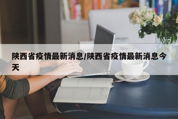 陕西省疫情最新消息/陕西省疫情最新消息今天