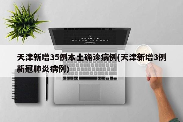 天津新增35例本土确诊病例(天津新增3例新冠肺炎病例)