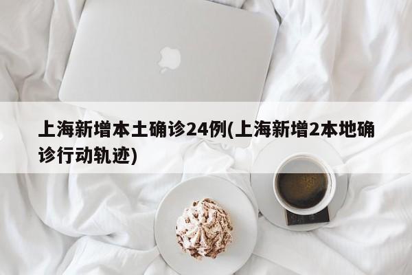 上海新增本土确诊24例(上海新增2本地确诊行动轨迹)