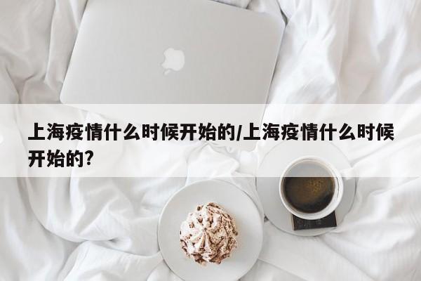 上海疫情什么时候开始的/上海疫情什么时候开始的?