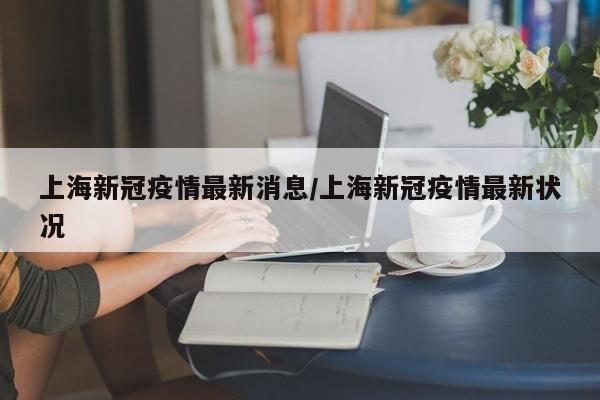 上海新冠疫情最新消息/上海新冠疫情最新状况