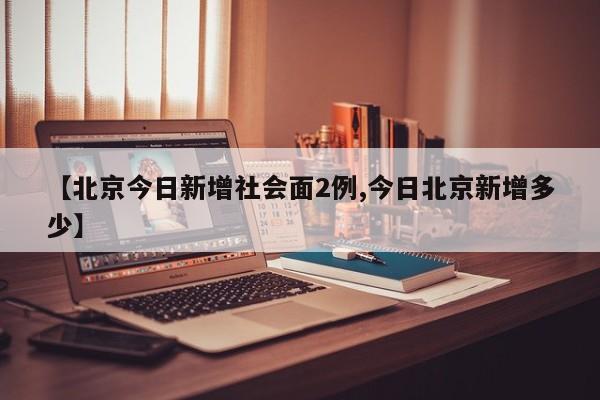 【北京今日新增社会面2例,今日北京新增多少】