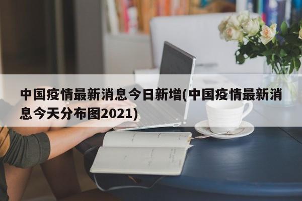中国疫情最新消息今日新增(中国疫情最新消息今天分布图2021)