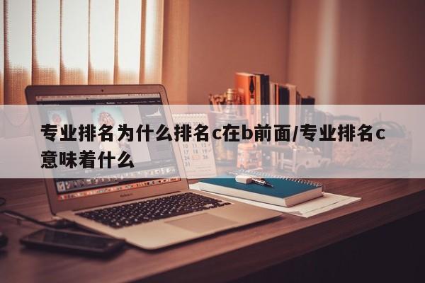 专业排名为什么排名c在b前面/专业排名c意味着什么