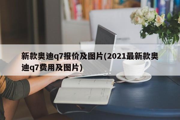 新款奥迪q7报价及图片(2021最新款奥迪q7费用及图片)