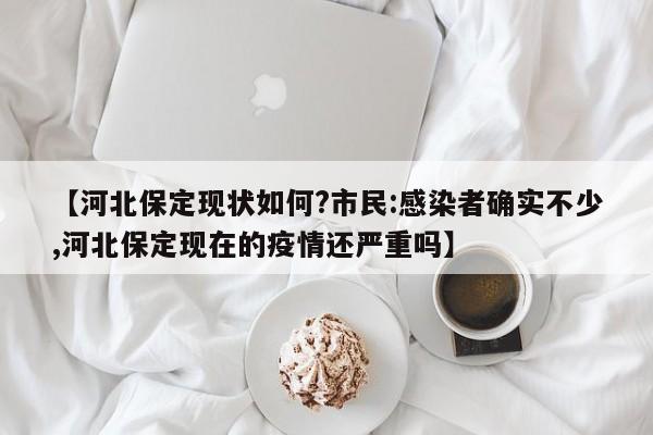 【河北保定现状如何?市民:感染者确实不少,河北保定现在的疫情还严重吗】