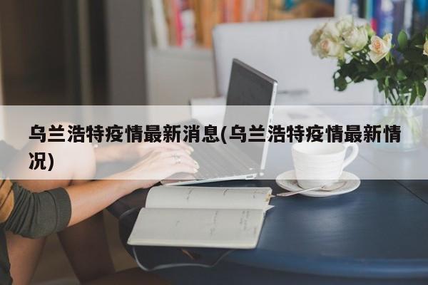 乌兰浩特疫情最新消息(乌兰浩特疫情最新情况)