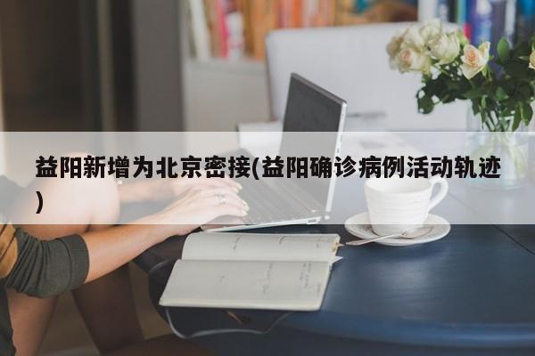 益阳新增为北京密接(益阳确诊病例活动轨迹)