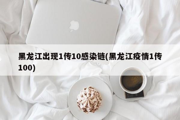 黑龙江出现1传10感染链(黑龙江疫情1传100)