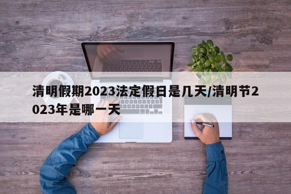 清明假期2023法定假日是几天/清明节2023年是哪一天