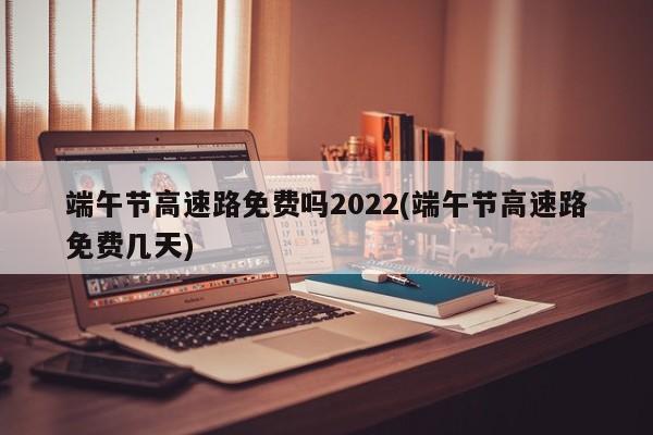 端午节高速路免费吗2022(端午节高速路免费几天)