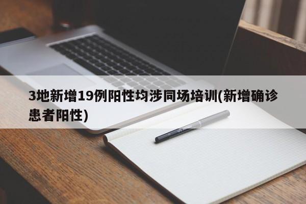 3地新增19例阳性均涉同场培训(新增确诊患者阳性)