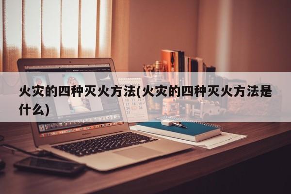 火灾的四种灭火方法(火灾的四种灭火方法是什么)