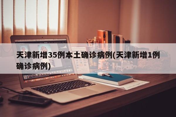 天津新增35例本土确诊病例(天津新增1例确诊病例)