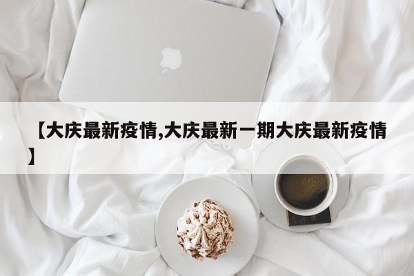 【大庆最新疫情,大庆最新一期大庆最新疫情】