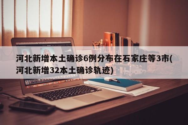 河北新增本土确诊6例分布在石家庄等3市(河北新增32本土确诊轨迹)