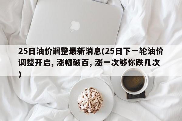 25日油价调整最新消息(25日下一轮油价调整开启, 涨幅破百, 涨一次够你跌几次)
