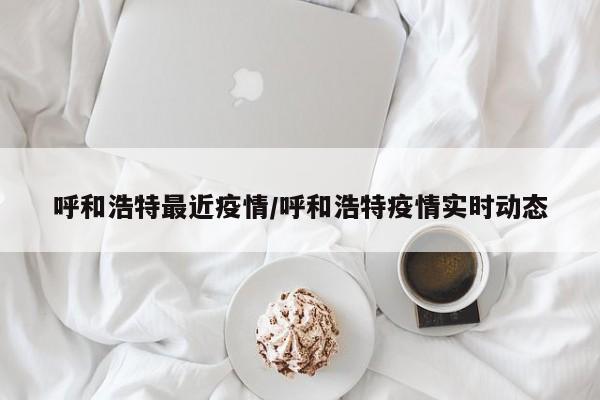 呼和浩特最近疫情/呼和浩特疫情实时动态