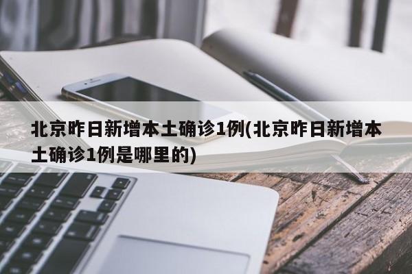 北京昨日新增本土确诊1例(北京昨日新增本土确诊1例是哪里的)