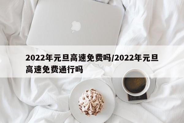 2022年元旦高速免费吗/2022年元旦高速免费通行吗