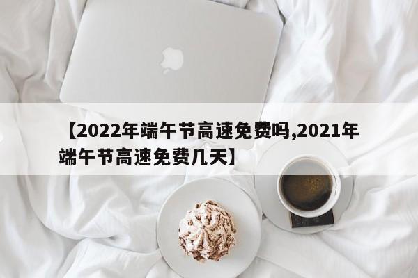 【2022年端午节高速免费吗,2021年端午节高速免费几天】