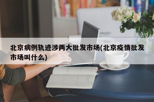 北京病例轨迹涉两大批发市场(北京疫情批发市场叫什么)