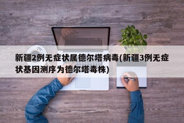 新疆2例无症状属德尔塔病毒(新疆3例无症状基因测序为德尔塔毒株)