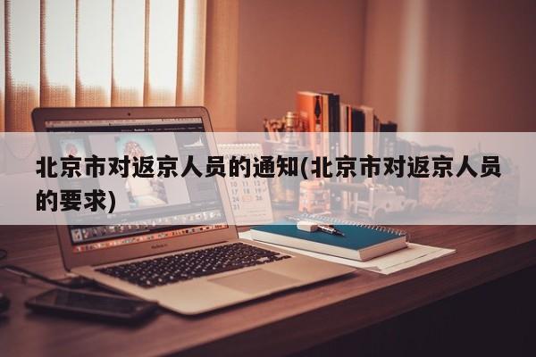 北京市对返京人员的通知(北京市对返京人员的要求)