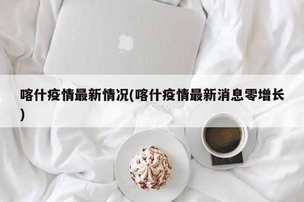 喀什疫情最新情况(喀什疫情最新消息零增长)